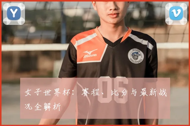 女子世界杯：赛程、比分与最新战况全解析