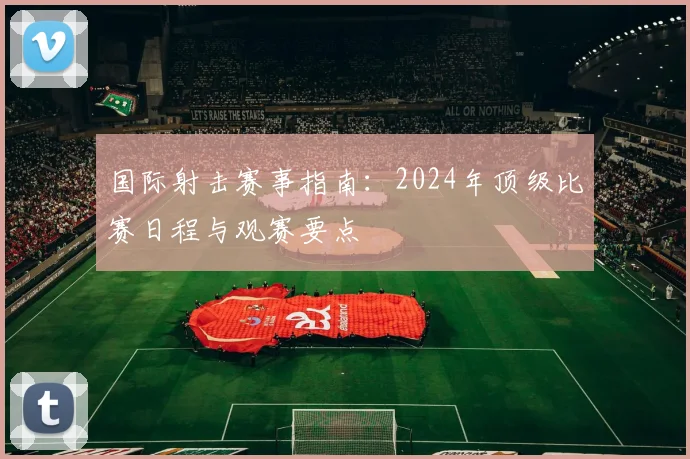 国际射击赛事指南：2024年顶级比赛日程与观赛要点