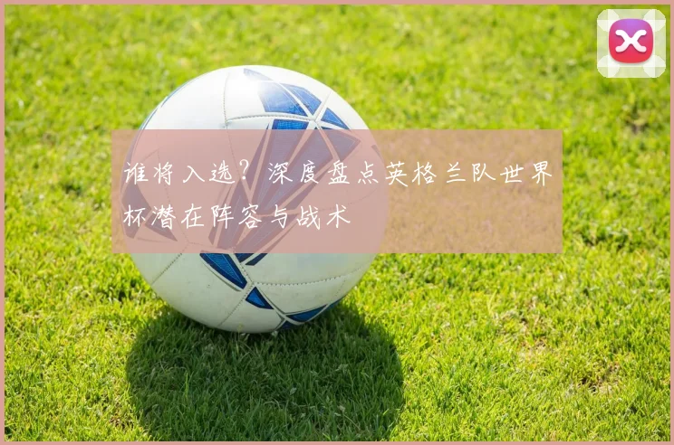 谁将入选？深度盘点英格兰队世界杯潜在阵容与战术