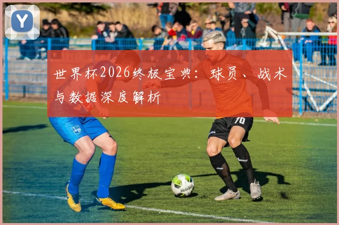 世界杯2026终极宝典：球员、战术与数据深度解析