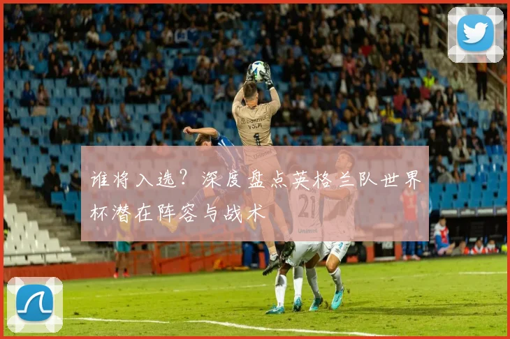 谁将入选？深度盘点英格兰队世界杯潜在阵容与战术