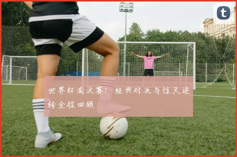 世界杯淘汰赛:经典对决与惊天逆转全程回顾