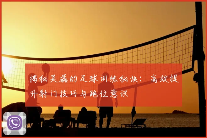 揭秘吴磊的足球训练秘诀：高效提升射门技巧与跑位意识